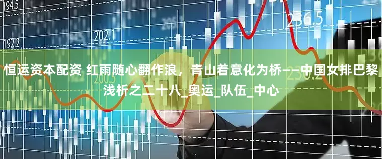 恒运资本配资 红雨随心翻作浪，青山着意化为桥——中国女排巴黎浅析之二十八_奥运_队伍_中心