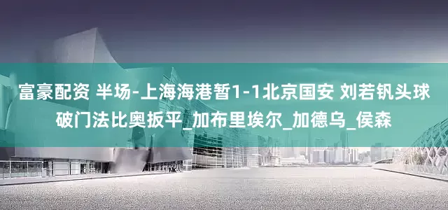 富豪配资 半场-上海海港暂1-1北京国安 刘若钒头球破门法比奥扳平_加布里埃尔_加德乌_侯森