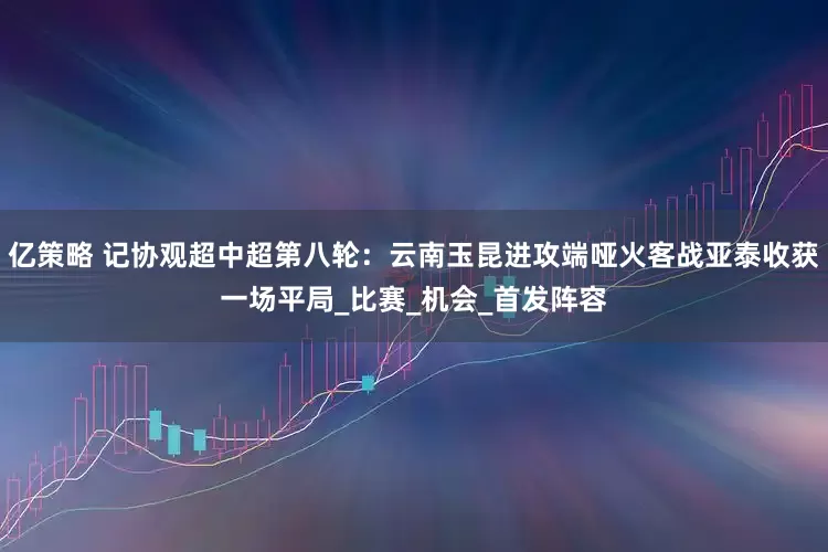 亿策略 记协观超中超第八轮：云南玉昆进攻端哑火客战亚泰收获一场平局_比赛_机会_首发阵容