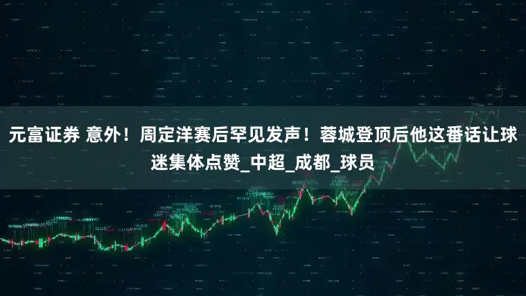 元富证券 意外！周定洋赛后罕见发声！蓉城登顶后他这番话让球迷集体点赞_中超_成都_球员