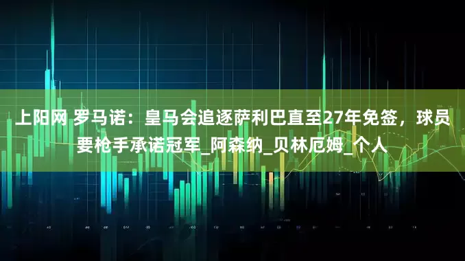 上阳网 罗马诺：皇马会追逐萨利巴直至27年免签，球员要枪手承诺冠军_阿森纳_贝林厄姆_个人