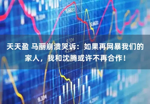 天天盈 马丽崩溃哭诉：如果再网暴我们的家人，我和沈腾或许不再合作！