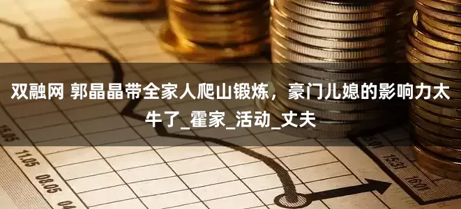 双融网 郭晶晶带全家人爬山锻炼，豪门儿媳的影响力太牛了_霍家_活动_丈夫