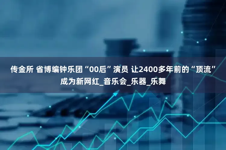 传金所 省博编钟乐团“00后”演员 让2400多年前的“顶流”成为新网红_音乐会_乐器_乐舞