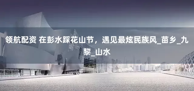 领航配资 在彭水踩花山节，遇见最炫民族风_苗乡_九黎_山水