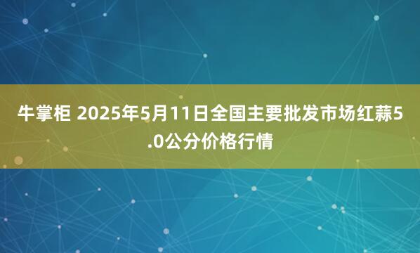 牛掌柜 2025年5月11日全国主要批发市场红蒜5.0公分价格行情