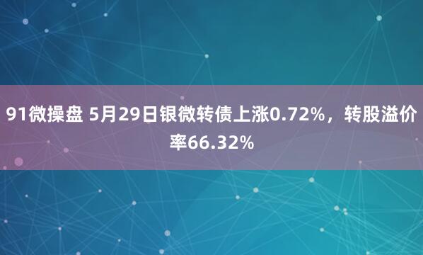91微操盘 5月29日银微转债上涨0.72%，转股溢价率66.32%