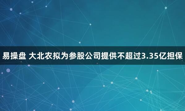 易操盘 大北农拟为参股公司提供不超过3.35亿担保