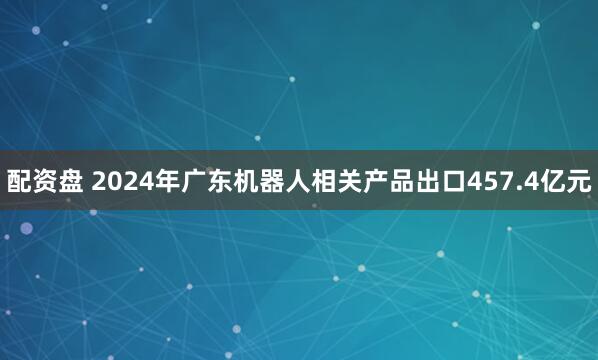 配资盘 2024年广东机器人相关产品出口457.4亿元