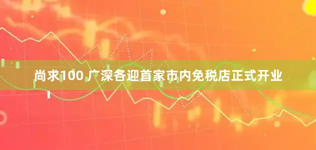 尚求100 广深各迎首家市内免税店正式开业