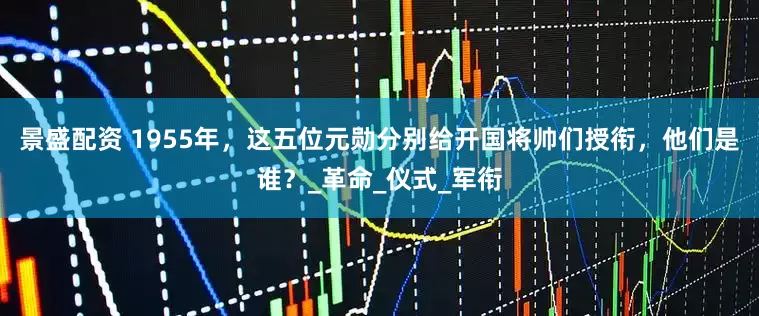 景盛配资 1955年，这五位元勋分别给开国将帅们授衔，他们是谁？_革命_仪式_军衔