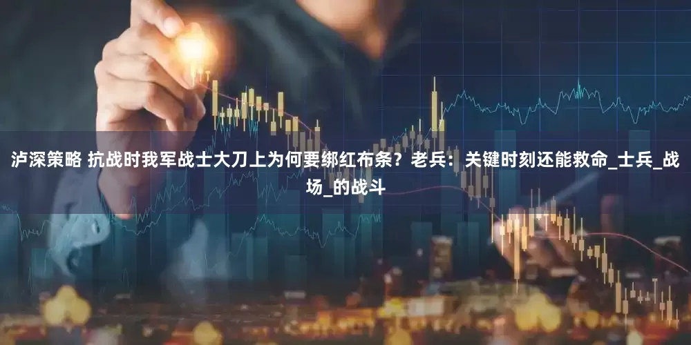 泸深策略 抗战时我军战士大刀上为何要绑红布条？老兵：关键时刻还能救命_士兵_战场_的战斗