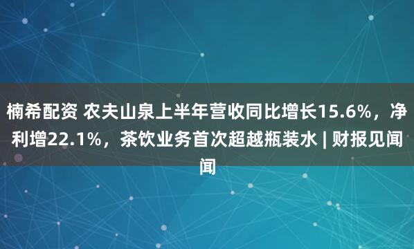 楠希配资 农夫山泉上半年营收同比增长15.6%，净利增22.1%，茶饮业务首次超越瓶装水 | 财报见闻