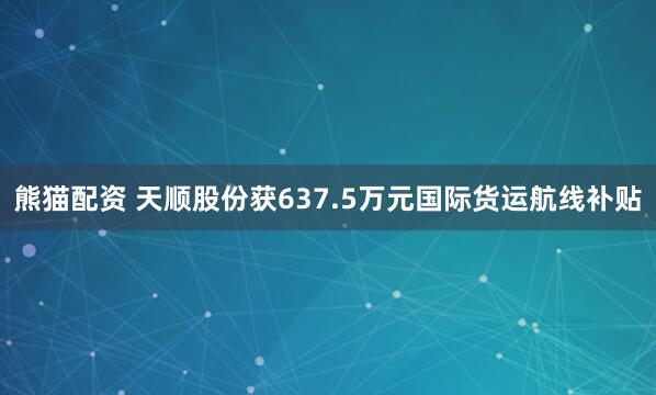 熊猫配资 天顺股份获637.5万元国际货运航线补贴
