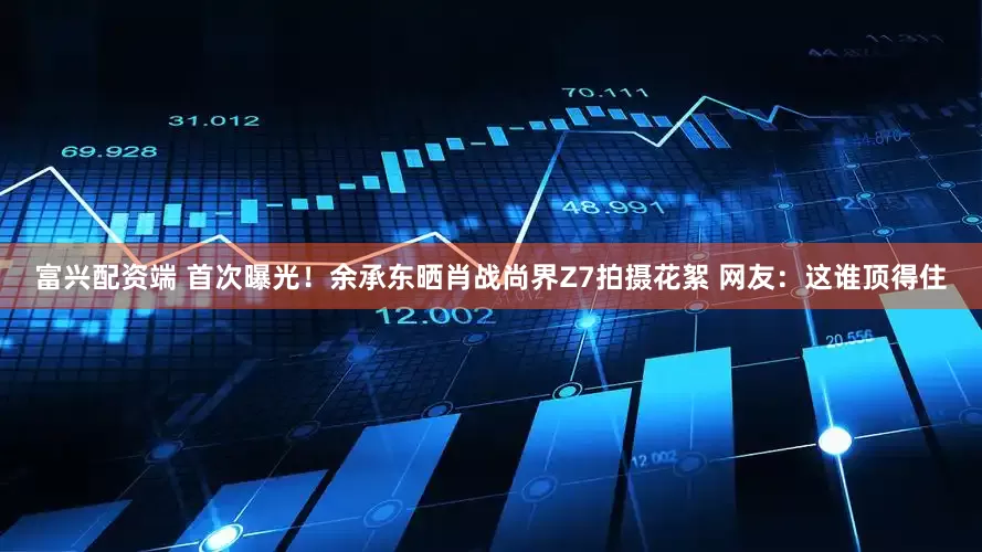 富兴配资端 首次曝光！余承东晒肖战尚界Z7拍摄花絮 网友：这谁顶得住